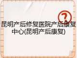 昆明产后修复医院产后康复中心(昆明产后康复)