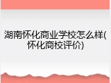 湖南怀化商业学校怎么样(怀化商校评价)