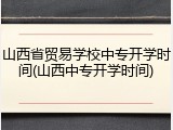 山西省贸易学校中专开学时间(山西中专开学时间)