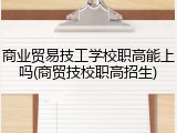 商业贸易技工学校职高能上吗(商贸技校职高招生)