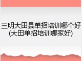 三明大田县单招培训哪个好(大田单招培训哪家好)