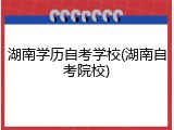 湖南学历自考学校(湖南自考院校)