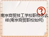 南京商贸技工学校职校怎么样(南京商贸职校如何)