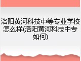 洛阳黄河科技中等专业学校怎么样(洛阳黄河科技中专如何)