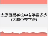太原贸易学校中专学费多少(太原中专学费)