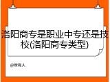 洛阳商专是职业中专还是技校(洛阳商专类型)