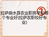 拉萨曲水县农业职高学校哪个专业好(拉萨农职校好专业)