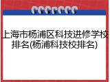 上海市杨浦区科技进修学校排名(杨浦科技校排名)
