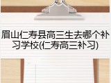 眉山仁寿县高三生去哪个补习学校(仁寿高三补习)