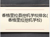 香格里拉县挖机学校排名(香格里拉挖机学校)