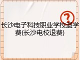 长沙电子科技职业学校退学费(长沙电校退费)