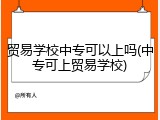 贸易学校中专可以上吗(中专可上贸易学校)
