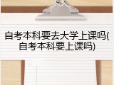 自考本科要去大学上课吗(自考本科要上课吗)