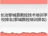 长治黎城县数控技术培训学校排名(黎城数控培训排名)