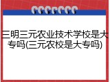 三明三元农业技术学校是大专吗(三元农校是大专吗)