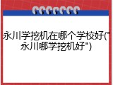 永川学挖机在哪个学校好("永川哪学挖机好")