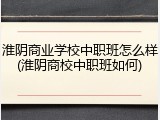 淮阴商业学校中职班怎么样(淮阴商校中职班如何)