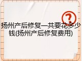 扬州产后修复一共要花多少钱(扬州产后修复费用)