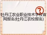 牡丹江农业职业技术学校官网报名(牡丹江农校报名)