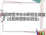 沈阳商贸学校中职招生简章(沈阳商贸职校招生)