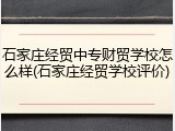 石家庄经贸中专财贸学校怎么样(石家庄经贸学校评价)