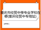 重庆市经贸中等专业学校在哪(重庆经贸中专地址)