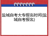 盐城自考大专报名时间(盐城自考报名)