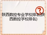陕西数控专业学校排名(陕西数控学校排名)