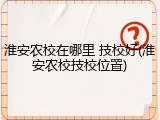 淮安农校在哪里 技校好(淮安农校技校位置)