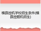 横县挖机学校招生条件(横县挖掘机招生)