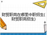 财贸职高在哪里中职招生(财贸职高招生)