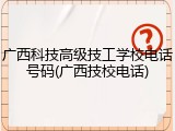 广西科技高级技工学校电话号码(广西技校电话)