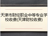 天津市财经职业中等专业学校收费(天津财校收费)