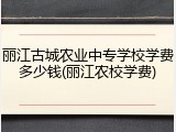 丽江古城农业中专学校学费多少钱(丽江农校学费)