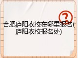 合肥庐阳农校在哪里报名(庐阳农校报名处)