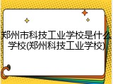 郑州市科技工业学校是什么学校(郑州科技工业学校)