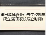 莆田荔城农业中专学校哪年成立(莆田农校成立时间)