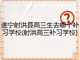 遂宁射洪县高三生去哪个补习学校(射洪高三补习学校)