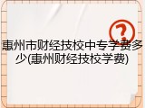 惠州市财经技校中专学费多少(惠州财经技校学费)