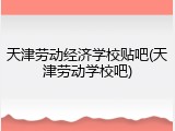 天津劳动经济学校贴吧(天津劳动学校吧)