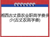 湘西古丈县农业职高学费多少(古丈农高学费)
