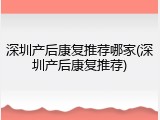 深圳产后康复推荐哪家(深圳产后康复推荐)