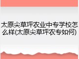 太原尖草坪农业中专学校怎么样(太原尖草坪农专如何)