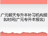 广元朝天专升本补习机构报名时间(广元专升本报名)