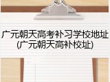 广元朝天高考补习学校地址(广元朝天高补校址)