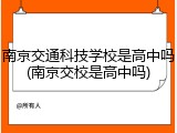 南京交通科技学校是高中吗(南京交校是高中吗)