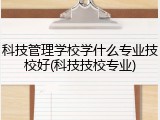 科技管理学校学什么专业技校好(科技技校专业)