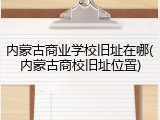 内蒙古商业学校旧址在哪(内蒙古商校旧址位置)
