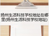 扬州生活科技学校地址在哪里(扬州生活科技学校地址)