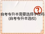 自考专升本需要选择学校吗(自考专升本选校)